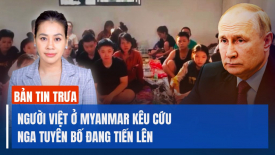 Người Việt ở Myanmar kêu cứu; Nga tuyên bố đạt bước tiến trên khắp các mặt trận ở Ukraina