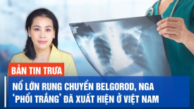Nổ lớn rung chuyển thành phố Belgorod, Nga; ‘Phổi trắng’ đã xuất hiện ở Việt Nam