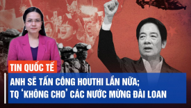 Anh sẵn sàng không kích Houthi một lần nữa; TQ lên án chính phủ các nước chúc mừng Đài Loan
